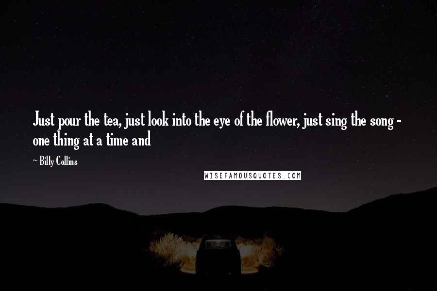 Billy Collins Quotes: Just pour the tea, just look into the eye of the flower, just sing the song - one thing at a time and