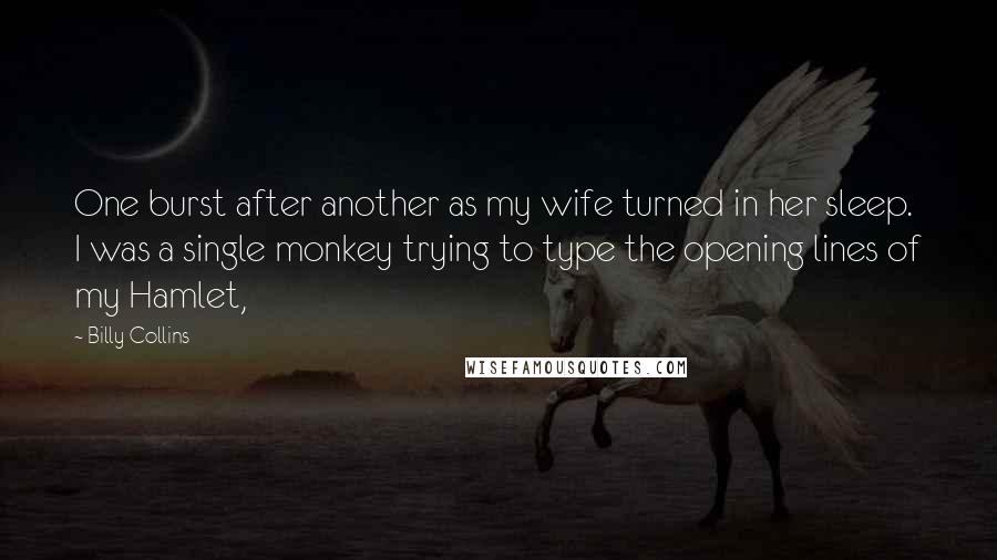 Billy Collins Quotes: One burst after another as my wife turned in her sleep. I was a single monkey trying to type the opening lines of my Hamlet,