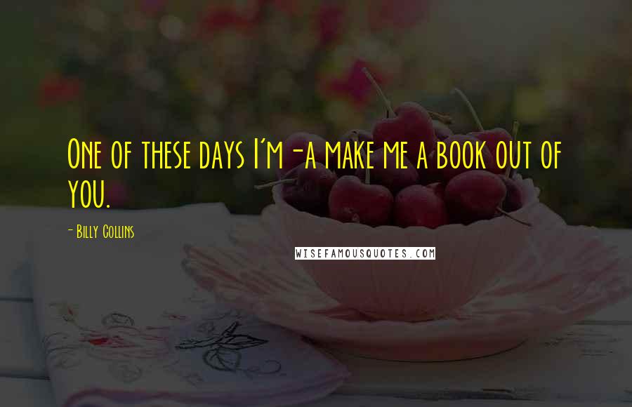 Billy Collins Quotes: One of these days I'm-a make me a book out of you.