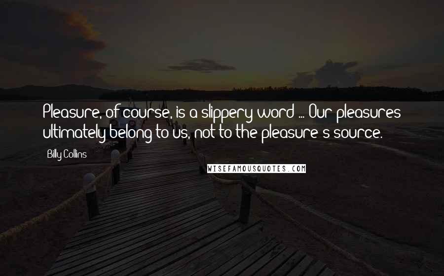 Billy Collins Quotes: Pleasure, of course, is a slippery word ... Our pleasures ultimately belong to us, not to the pleasure's source.