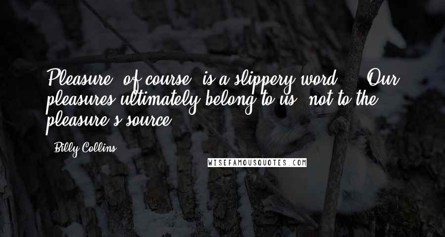 Billy Collins Quotes: Pleasure, of course, is a slippery word ... Our pleasures ultimately belong to us, not to the pleasure's source.