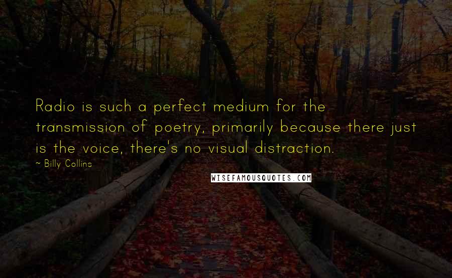 Billy Collins Quotes: Radio is such a perfect medium for the transmission of poetry, primarily because there just is the voice, there's no visual distraction.