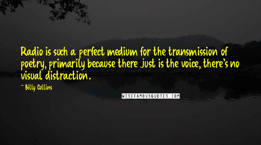 Billy Collins Quotes: Radio is such a perfect medium for the transmission of poetry, primarily because there just is the voice, there's no visual distraction.