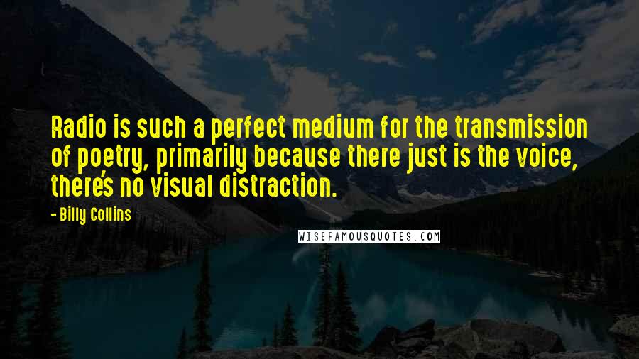 Billy Collins Quotes: Radio is such a perfect medium for the transmission of poetry, primarily because there just is the voice, there's no visual distraction.