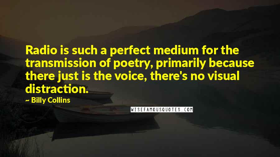 Billy Collins Quotes: Radio is such a perfect medium for the transmission of poetry, primarily because there just is the voice, there's no visual distraction.