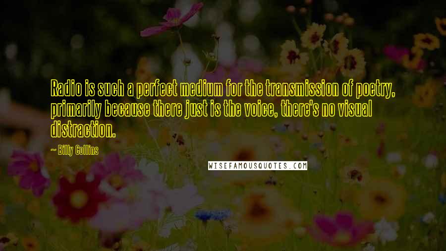 Billy Collins Quotes: Radio is such a perfect medium for the transmission of poetry, primarily because there just is the voice, there's no visual distraction.