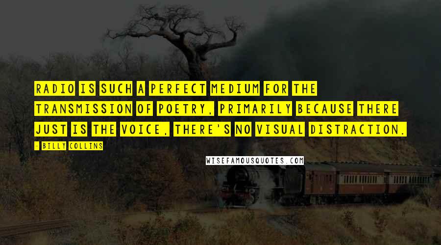 Billy Collins Quotes: Radio is such a perfect medium for the transmission of poetry, primarily because there just is the voice, there's no visual distraction.