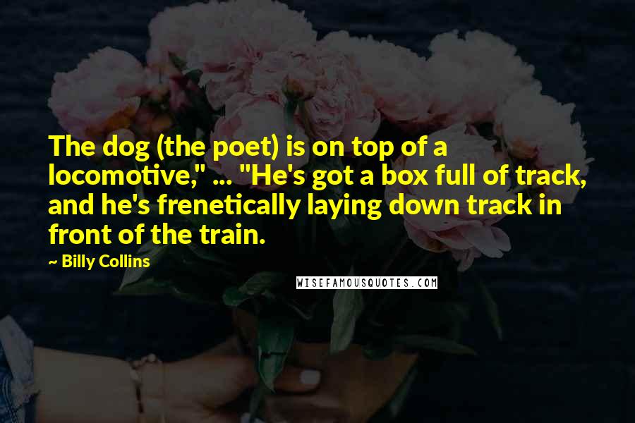 Billy Collins Quotes: The dog (the poet) is on top of a locomotive," ... "He's got a box full of track, and he's frenetically laying down track in front of the train.