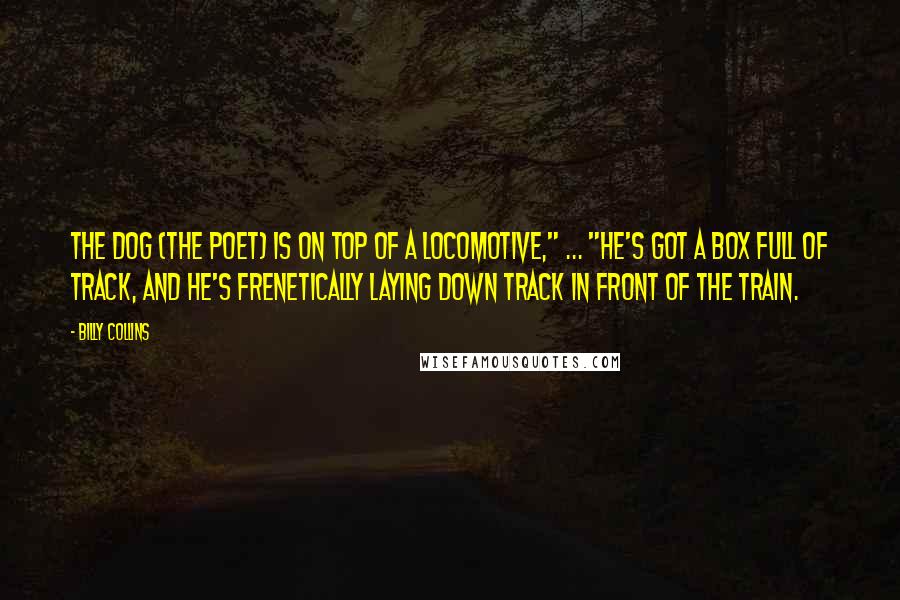 Billy Collins Quotes: The dog (the poet) is on top of a locomotive," ... "He's got a box full of track, and he's frenetically laying down track in front of the train.