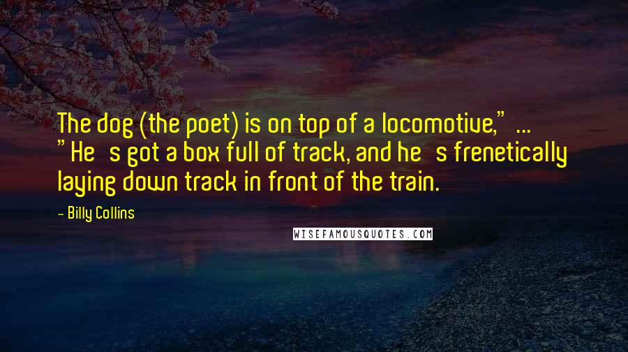Billy Collins Quotes: The dog (the poet) is on top of a locomotive," ... "He's got a box full of track, and he's frenetically laying down track in front of the train.