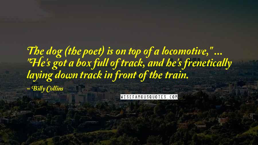 Billy Collins Quotes: The dog (the poet) is on top of a locomotive," ... "He's got a box full of track, and he's frenetically laying down track in front of the train.