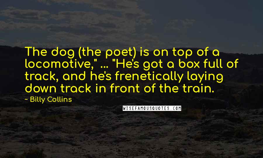 Billy Collins Quotes: The dog (the poet) is on top of a locomotive," ... "He's got a box full of track, and he's frenetically laying down track in front of the train.