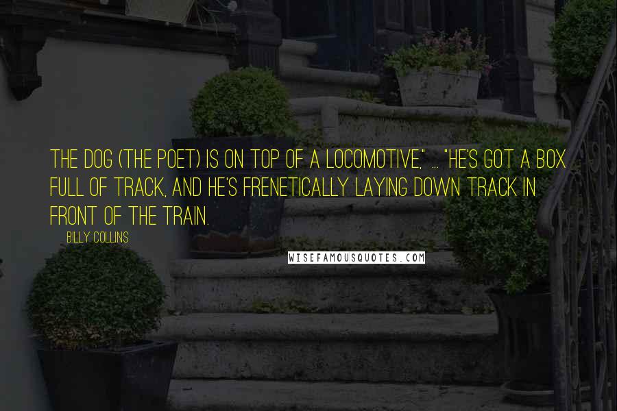 Billy Collins Quotes: The dog (the poet) is on top of a locomotive," ... "He's got a box full of track, and he's frenetically laying down track in front of the train.