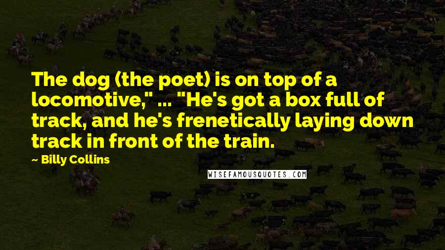 Billy Collins Quotes: The dog (the poet) is on top of a locomotive," ... "He's got a box full of track, and he's frenetically laying down track in front of the train.