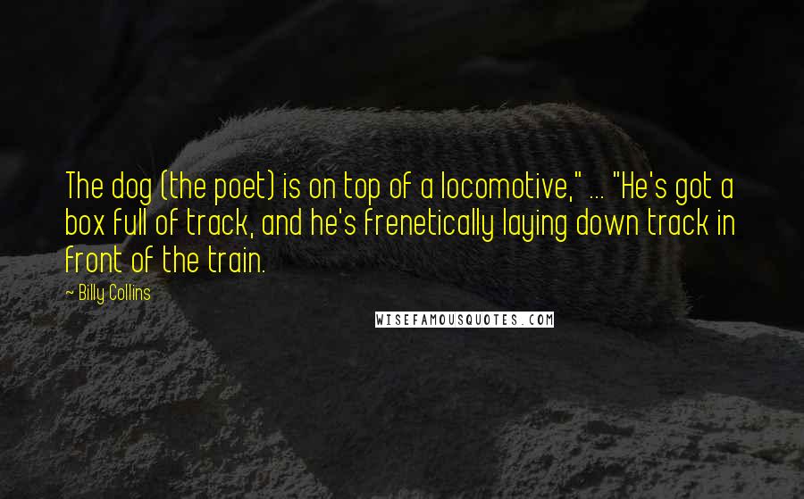 Billy Collins Quotes: The dog (the poet) is on top of a locomotive," ... "He's got a box full of track, and he's frenetically laying down track in front of the train.