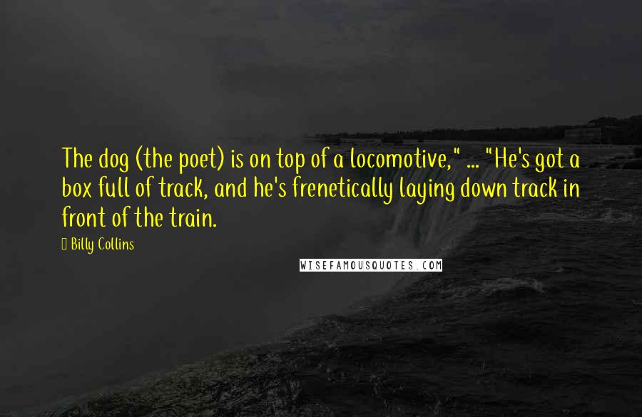 Billy Collins Quotes: The dog (the poet) is on top of a locomotive," ... "He's got a box full of track, and he's frenetically laying down track in front of the train.