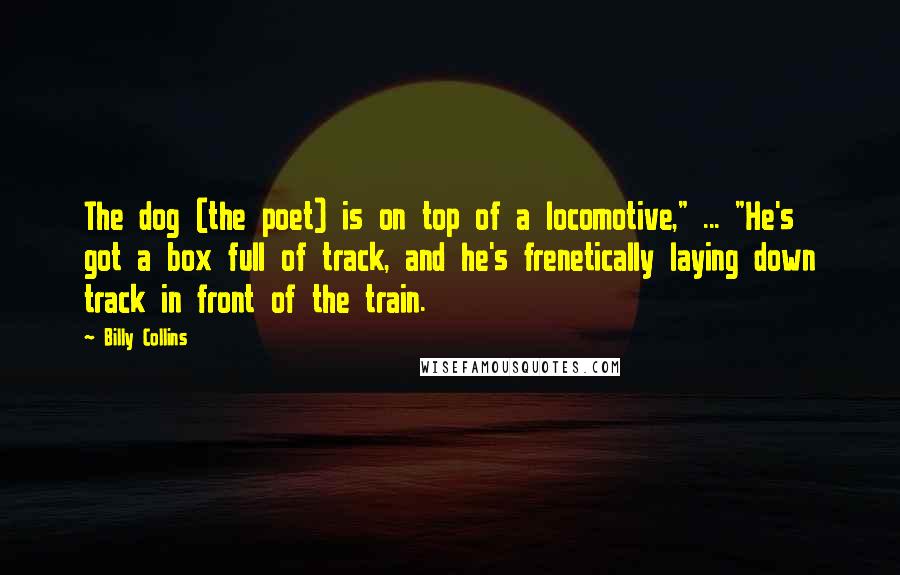 Billy Collins Quotes: The dog (the poet) is on top of a locomotive," ... "He's got a box full of track, and he's frenetically laying down track in front of the train.