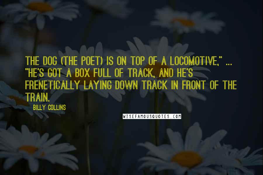 Billy Collins Quotes: The dog (the poet) is on top of a locomotive," ... "He's got a box full of track, and he's frenetically laying down track in front of the train.