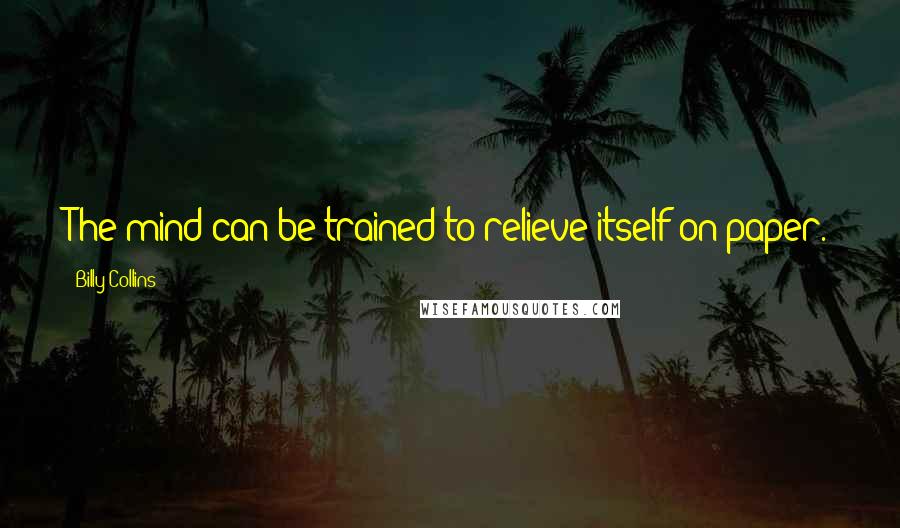 Billy Collins Quotes: The mind can be trained to relieve itself on paper.