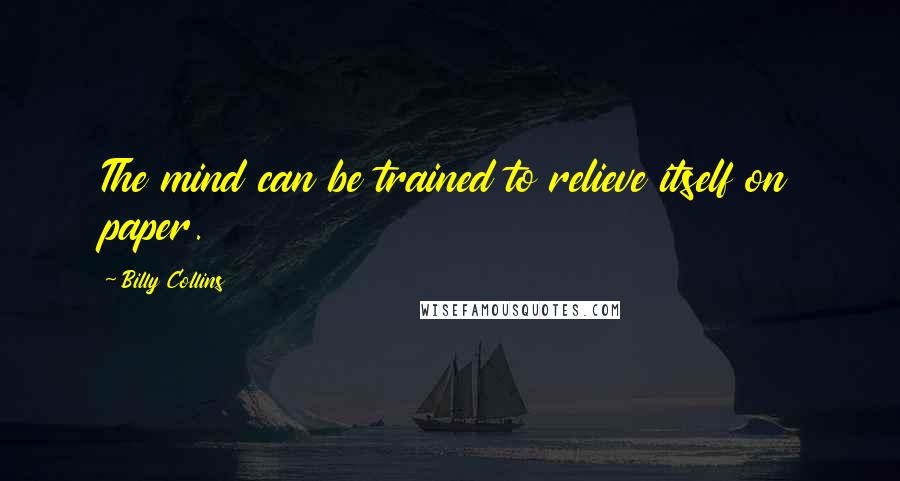 Billy Collins Quotes: The mind can be trained to relieve itself on paper.