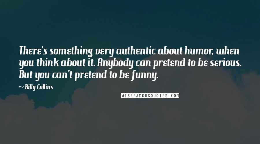 Billy Collins Quotes: There's something very authentic about humor, when you think about it. Anybody can pretend to be serious. But you can't pretend to be funny.