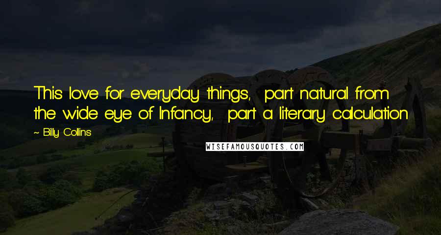 Billy Collins Quotes: This love for everyday things,  part natural from the wide eye of Infancy,  part a literary calculation