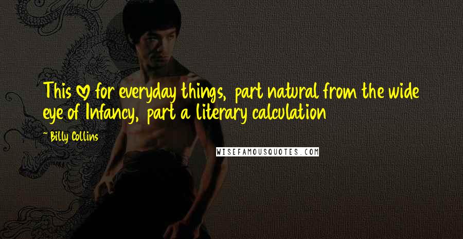 Billy Collins Quotes: This love for everyday things,  part natural from the wide eye of Infancy,  part a literary calculation