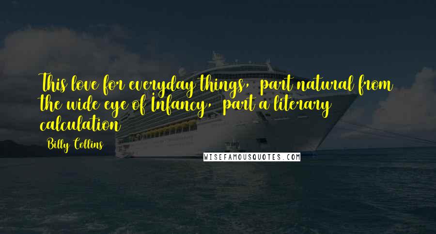 Billy Collins Quotes: This love for everyday things,  part natural from the wide eye of Infancy,  part a literary calculation