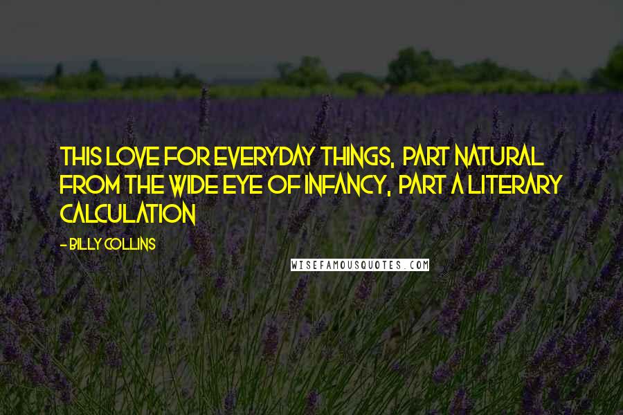 Billy Collins Quotes: This love for everyday things,  part natural from the wide eye of Infancy,  part a literary calculation