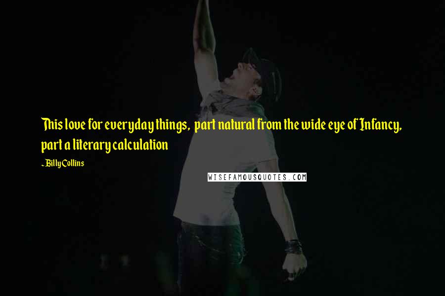 Billy Collins Quotes: This love for everyday things,  part natural from the wide eye of Infancy,  part a literary calculation