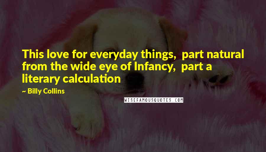 Billy Collins Quotes: This love for everyday things,  part natural from the wide eye of Infancy,  part a literary calculation