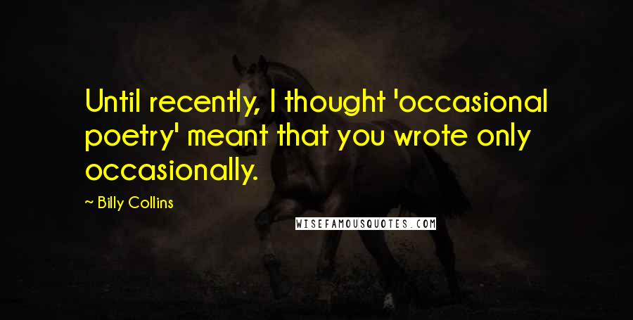 Billy Collins Quotes: Until recently, I thought 'occasional poetry' meant that you wrote only occasionally.