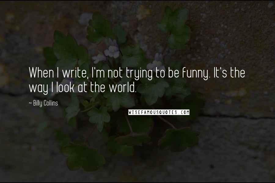 Billy Collins Quotes: When I write, I'm not trying to be funny. It's the way I look at the world.