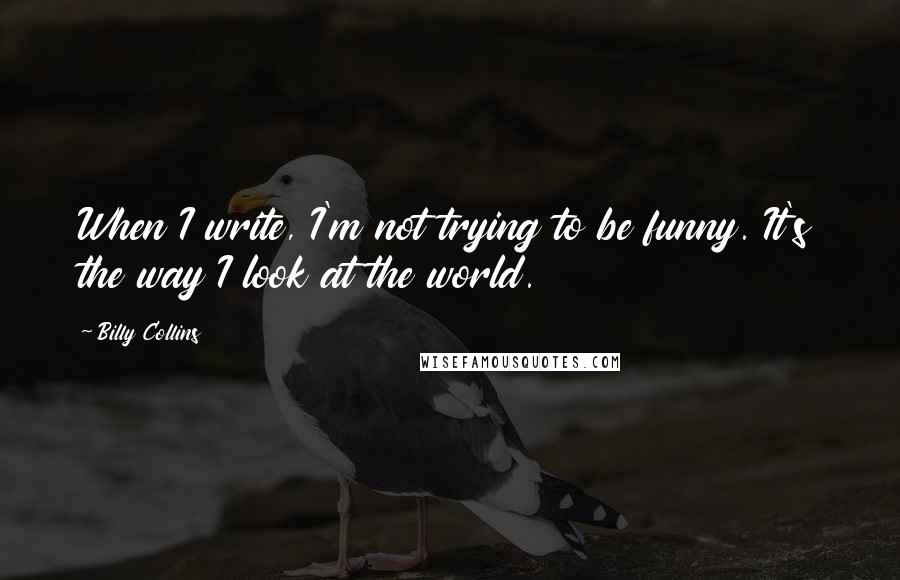 Billy Collins Quotes: When I write, I'm not trying to be funny. It's the way I look at the world.