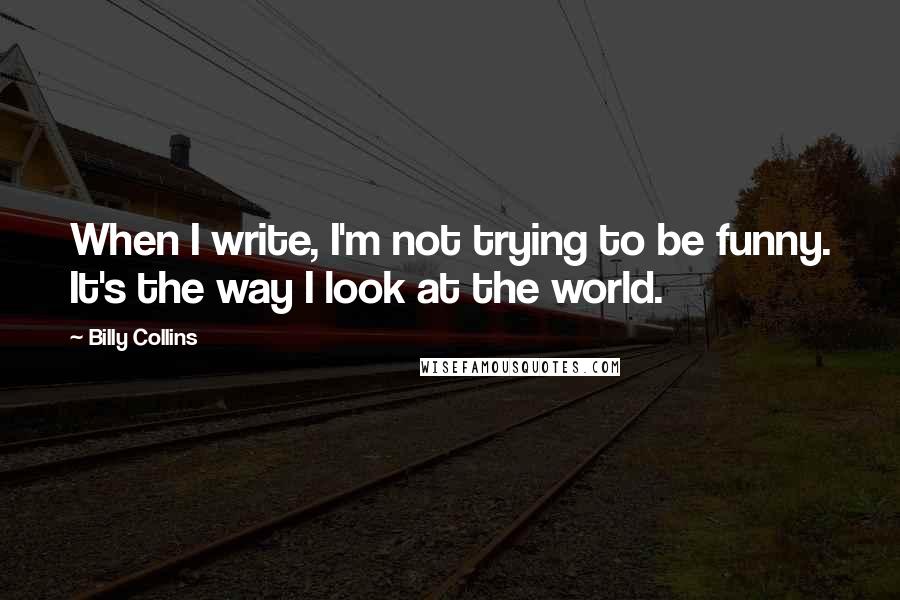 Billy Collins Quotes: When I write, I'm not trying to be funny. It's the way I look at the world.