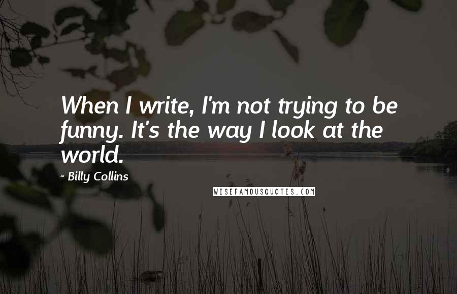 Billy Collins Quotes: When I write, I'm not trying to be funny. It's the way I look at the world.