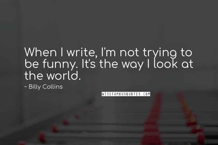 Billy Collins Quotes: When I write, I'm not trying to be funny. It's the way I look at the world.