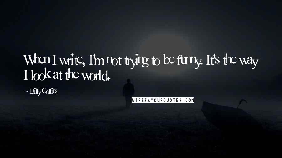 Billy Collins Quotes: When I write, I'm not trying to be funny. It's the way I look at the world.