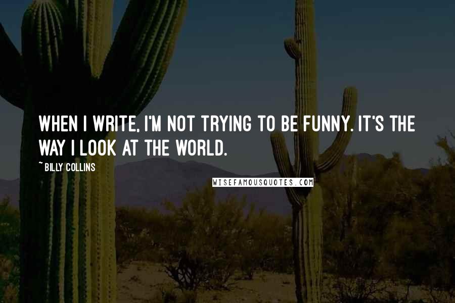 Billy Collins Quotes: When I write, I'm not trying to be funny. It's the way I look at the world.