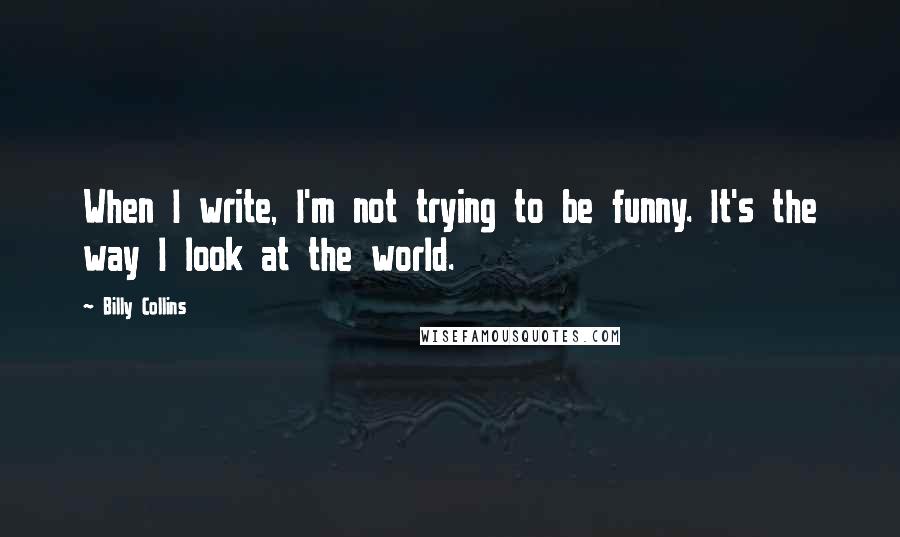 Billy Collins Quotes: When I write, I'm not trying to be funny. It's the way I look at the world.