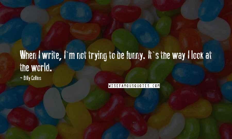 Billy Collins Quotes: When I write, I'm not trying to be funny. It's the way I look at the world.