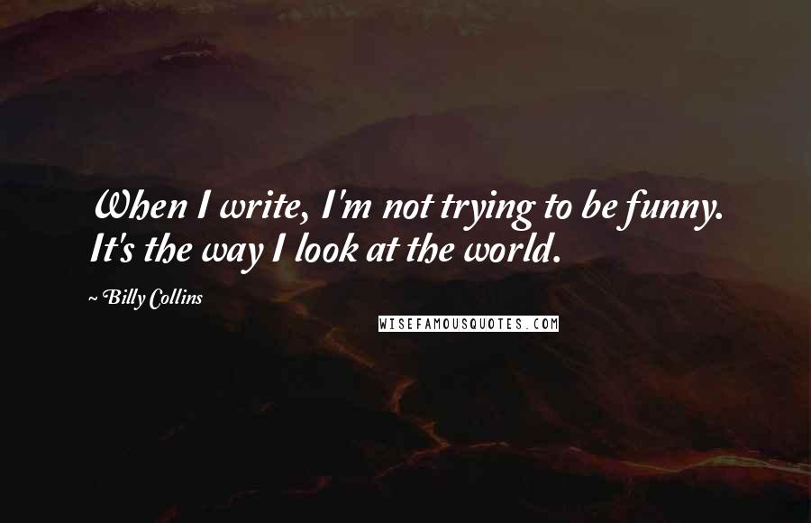 Billy Collins Quotes: When I write, I'm not trying to be funny. It's the way I look at the world.