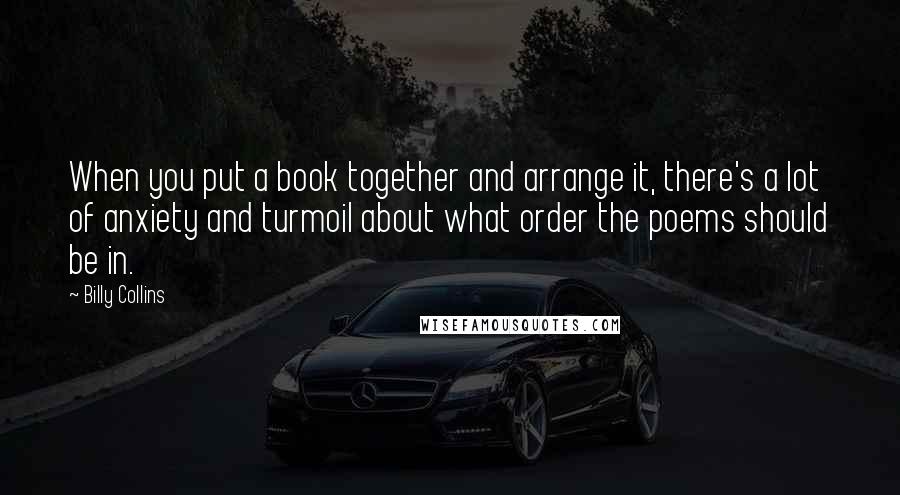 Billy Collins Quotes: When you put a book together and arrange it, there's a lot of anxiety and turmoil about what order the poems should be in.