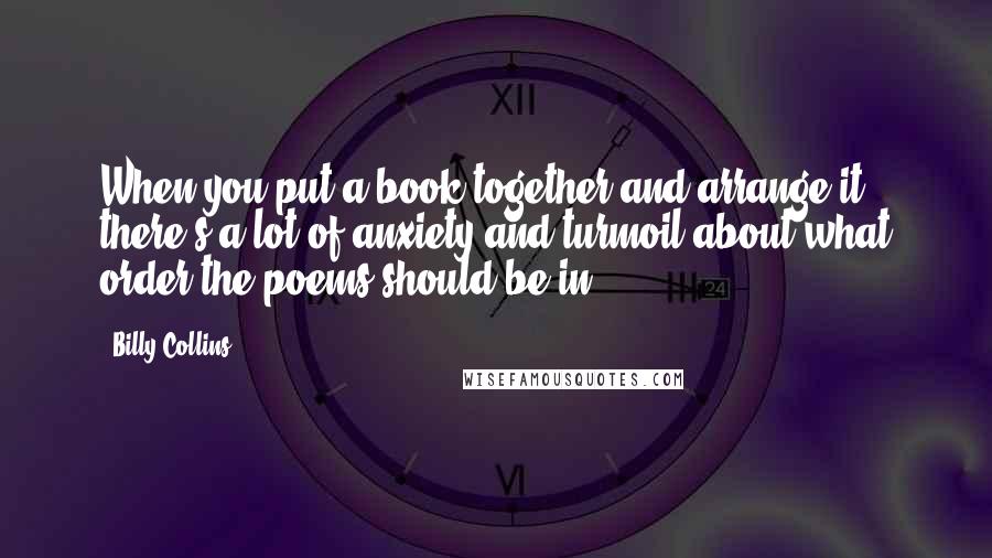 Billy Collins Quotes: When you put a book together and arrange it, there's a lot of anxiety and turmoil about what order the poems should be in.