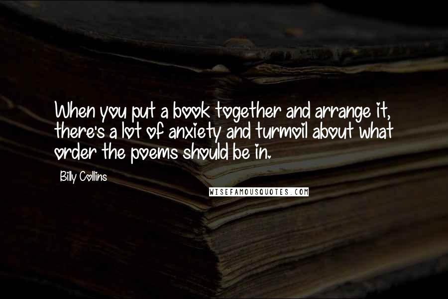 Billy Collins Quotes: When you put a book together and arrange it, there's a lot of anxiety and turmoil about what order the poems should be in.