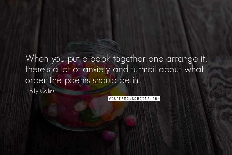 Billy Collins Quotes: When you put a book together and arrange it, there's a lot of anxiety and turmoil about what order the poems should be in.