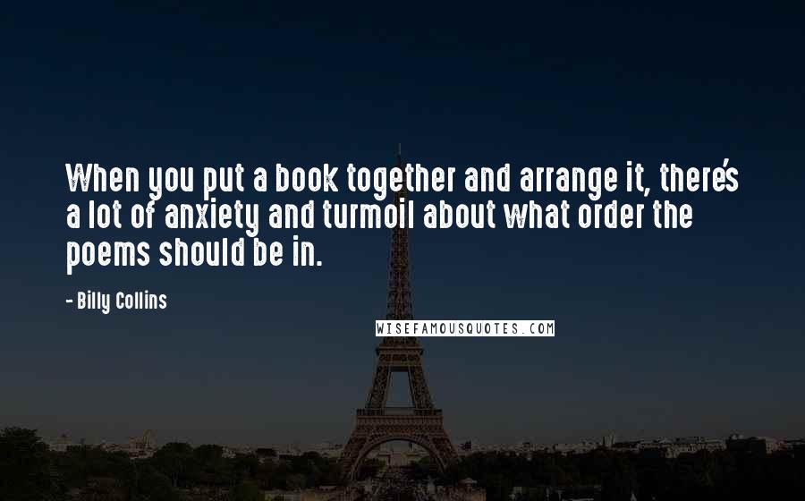 Billy Collins Quotes: When you put a book together and arrange it, there's a lot of anxiety and turmoil about what order the poems should be in.