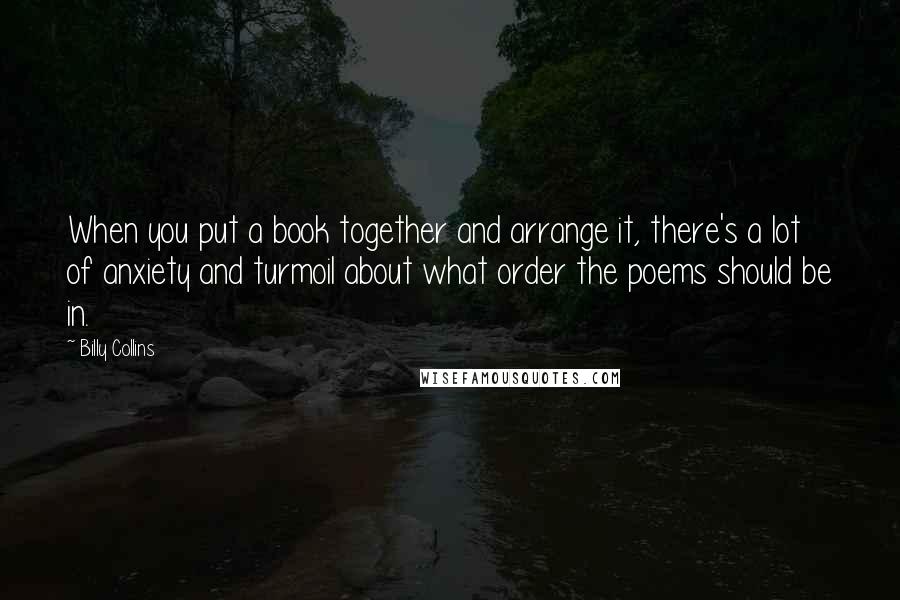 Billy Collins Quotes: When you put a book together and arrange it, there's a lot of anxiety and turmoil about what order the poems should be in.