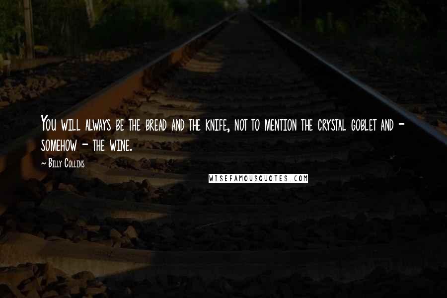 Billy Collins Quotes: You will always be the bread and the knife, not to mention the crystal goblet and - somehow - the wine.