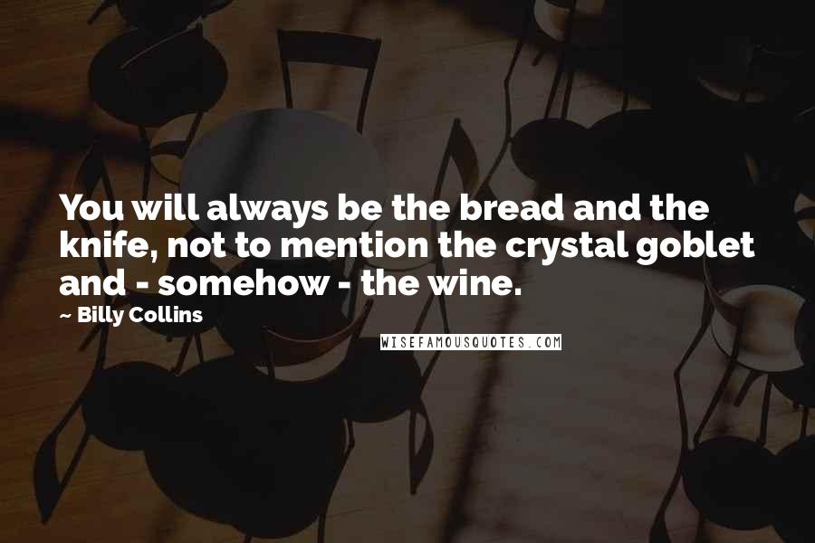 Billy Collins Quotes: You will always be the bread and the knife, not to mention the crystal goblet and - somehow - the wine.